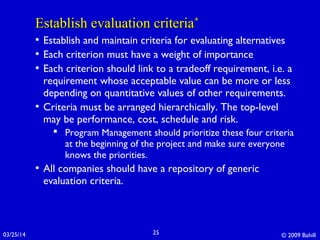 03/25/14 © 2009 Bahill25
Establish evaluation criteriaEstablish evaluation criteria**
• Establish and maintain criteria for evaluating alternatives
• Each criterion must have a weight of importance
• Each criterion should link to a tradeoff requirement, i.e. a
requirement whose acceptable value can be more or less
depending on quantitative values of other requirements.
• Criteria must be arranged hierarchically. The top-level
may be performance, cost, schedule and risk.
 Program Management should prioritize these four criteria
at the beginning of the project and make sure everyone
knows the priorities.
• All companies should have a repository of generic
evaluation criteria.
 