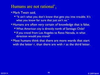 03/25/14 © 2009 Bahill99
Humans are not rationalHumans are not rational**
11
• Mark Twain said,
 “It ain’t what you don’t know that gets you into trouble. It’s
what you know for sure that just ain’t so.”
• Humans are often very certain of knowledge that is false.
 What American city is directly north of Santiago Chile?
 If you travel from Los Angeles to Reno Nevada, in what
direction would you travel?
• Most humans think that there are more words that start
with the letter r, than there are with r as the third letter.
 