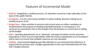 Features of Incremental Model
• Political - Budgeting is a political process. An allocation cannot be made rationality on the
basis of the public interest.
• Complexity - It is the most serious problem in policy-making. Decision-making has to
simplify to go on at all.
• Budget Base - Many activities in previous and current years are either mandatory or
fundamental to the purpose of meeting organizational goals. In consequence, it is
necessary to concentrate only on the changes from the previous or current year in setting
up the budget.
• Roles - Spending departments act as “advocate” and argue for better service and more
expenditure in their area of responsibility, while the treasury department act as“Guardians”
and its task is to ensure that available resources are not exceeded.
• Stability - Incremental budgeting pays little attention to any environmental influences. It
argues that the previous year’s budget appropriation is the most influential factor for this
year’s budget outcome.
 