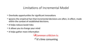 Limitations of Incremental Model
• Overlooks opportunities for significant innovations
• Ignores the empirical fact that incremental decisions are often, in effect, made
within the context of established decisions.
• It helps reduce/avoid risks:
• It allows you to change your mind
• It helps gather more information
Common criticism is:
It’s time consuming
 