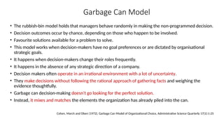Garbage Can Model
• The rubbish-bin model holds that managers behave randomly in making the non-programmed decision.
• Decision outcomes occur by chance, depending on those who happen to be involved.
• Favourite solutions available for a problem to solve.
• This model works when decision-makers have no goal preferences or are dictated by organisational
strategic goals.
• It happens when decision-makers change their roles frequently.
• It happens in the absence of any strategic direction of a company.
• Decision makers often operate in an irrational environment with a lot of uncertainty.
• They make decisions without following the rational approach of gathering facts and weighing the
evidence thoughtfully.
• Garbage can decision-making doesn't go looking for the perfect solution.
• Instead, it mixes and matches the elements the organization has already piled into the can.
Cohen, March and Olsen (1972), Garbage Can Model of Organizational Choice, Administrative Science Quarterly 17(1):1-25
 