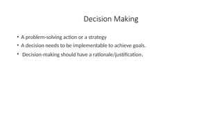 Decision Making
• A problem-solving action or a strategy
• A decision needs to be implementable to achieve goals.
• Decision-making should have a rationale/justification.
 