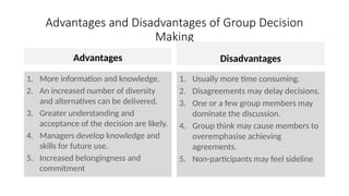 Advantages and Disadvantages of Group Decision
Making
Advantages
1. More information and knowledge.
2. An increased number of diversity
and alternatives can be delivered.
3. Greater understanding and
acceptance of the decision are likely.
4. Managers develop knowledge and
skills for future use.
5. Increased belongingness and
commitment
Disadvantages
1. Usually more time consuming.
2. Disagreements may delay decisions.
3. One or a few group members may
dominate the discussion.
4. Group think may cause members to
overemphasise achieving
agreements.
5. Non-participants may feel sideline
 