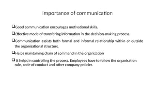 Importance of communication
Good communication encourages motivational skills.
Effective mode of transfering information in the decision-making process.
Communication assists both formal and informal relationship within or outside
the organisational structure.
Helps maintaining chain of command in the organization
 It helps in controlling the process. Employees have to follow the organisation
rule, code of conduct and other company policies
 