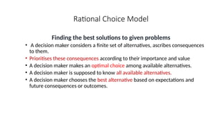 Rational Choice Model
Finding the best solutions to given problems
• A decision maker considers a finite set of alternatives, ascribes consequences
to them.
• Prioritises these consequences according to their importance and value
• A decision maker makes an optimal choice among available alternatives.
• A decision maker is supposed to know all available alternatives.
• A decision maker chooses the best alternative based on expectations and
future consequences or outcomes.
 