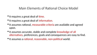 Main Elements of Rational Choice Model
 It requires a great deal of time.
 It requires a great deal of information.
 It assumes rational, measurable criteria are available and agreed
upon.
 It assumes accurate, stable and complete knowledge of all
alternatives, preferences, goals and consequences are easy to find.
 It assumes a rational, reasonable, non-political world.
 