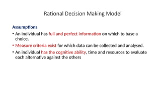 Rational Decision Making Model
Assumptions
• An individual has full and perfect information on which to base a
choice.
• Measure criteria exist for which data can be collected and analysed.
• An individual has the cognitive ability, time and resources to evaluate
each alternative against the others
 