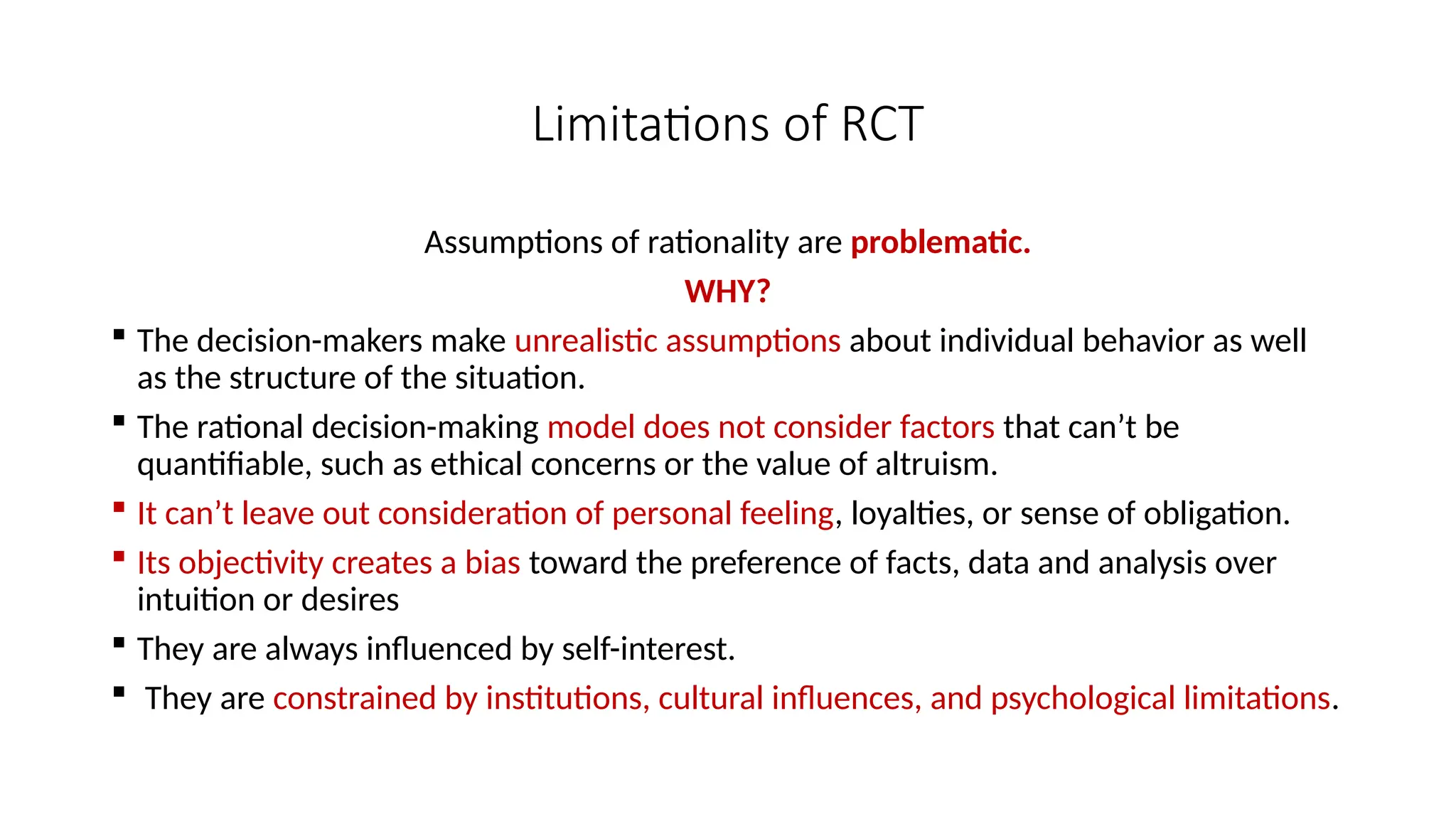Limitations of RCT
Assumptions of rationality are problematic.
WHY?
 The decision-makers make unrealistic assumptions about individual behavior as well
as the structure of the situation.
 The rational decision-making model does not consider factors that can’t be
quantifiable, such as ethical concerns or the value of altruism.
 It can’t leave out consideration of personal feeling, loyalties, or sense of obligation.
 Its objectivity creates a bias toward the preference of facts, data and analysis over
intuition or desires
 They are always influenced by self-interest.
 They are constrained by institutions, cultural influences, and psychological limitations.
 