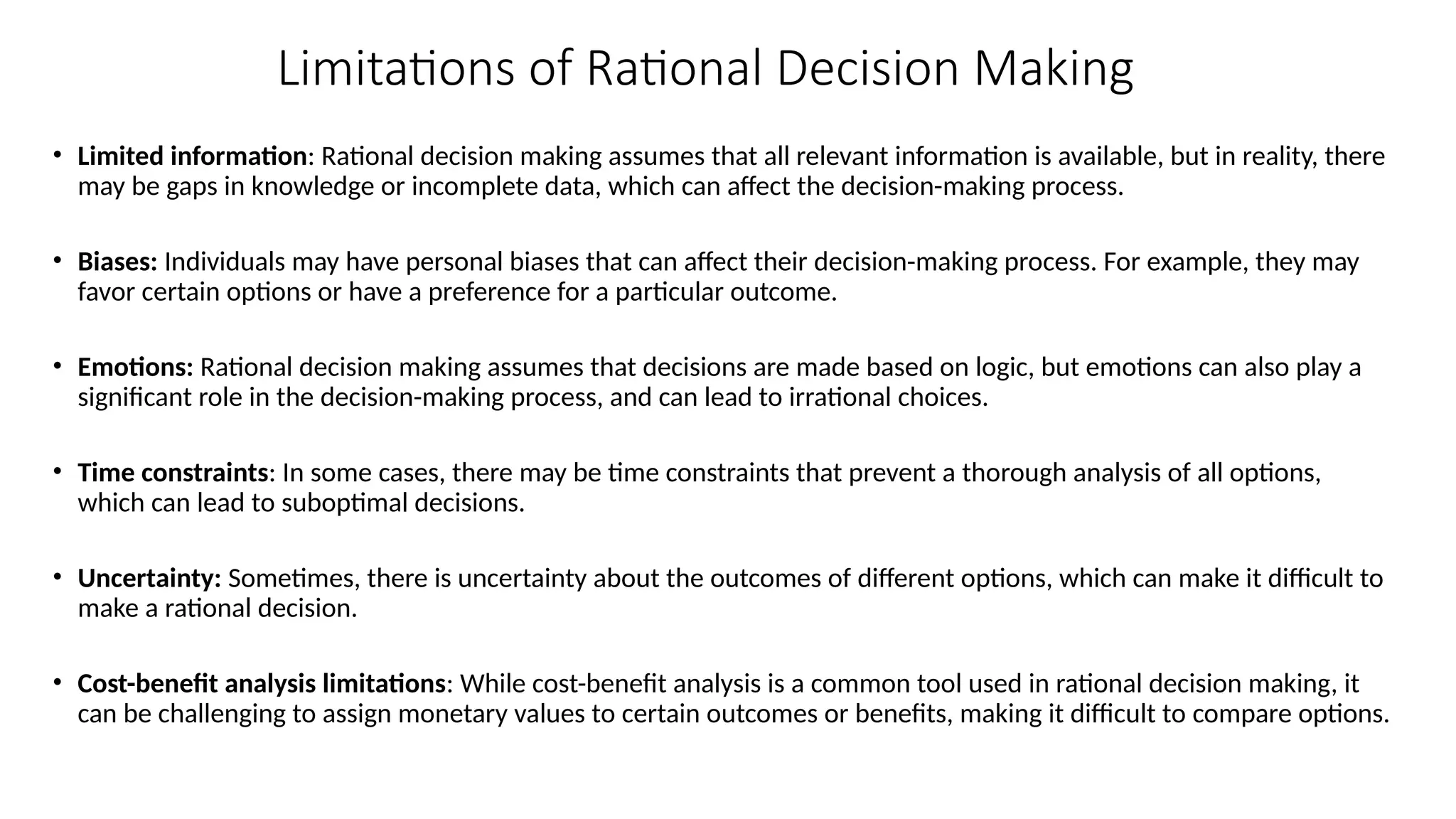 Limitations of Rational Decision Making
• Limited information: Rational decision making assumes that all relevant information is available, but in reality, there
may be gaps in knowledge or incomplete data, which can affect the decision-making process.
• Biases: Individuals may have personal biases that can affect their decision-making process. For example, they may
favor certain options or have a preference for a particular outcome.
• Emotions: Rational decision making assumes that decisions are made based on logic, but emotions can also play a
significant role in the decision-making process, and can lead to irrational choices.
• Time constraints: In some cases, there may be time constraints that prevent a thorough analysis of all options,
which can lead to suboptimal decisions.
• Uncertainty: Sometimes, there is uncertainty about the outcomes of different options, which can make it difficult to
make a rational decision.
• Cost-benefit analysis limitations: While cost-benefit analysis is a common tool used in rational decision making, it
can be challenging to assign monetary values to certain outcomes or benefits, making it difficult to compare options.
 