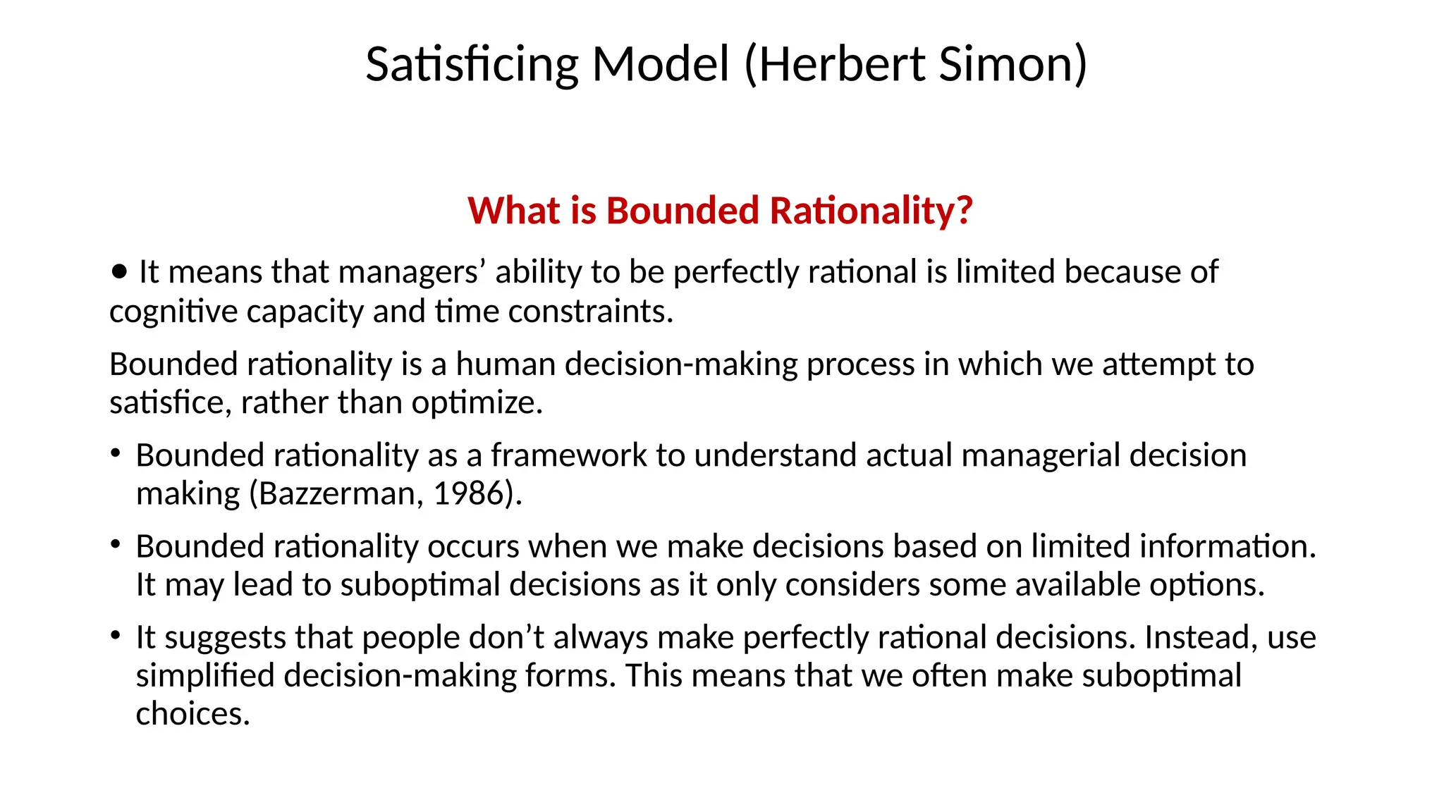 Satisficing Model (Herbert Simon)
What is Bounded Rationality?
• It means that managers’ ability to be perfectly rational is limited because of
cognitive capacity and time constraints.
Bounded rationality is a human decision-making process in which we attempt to
satisfice, rather than optimize.
• Bounded rationality as a framework to understand actual managerial decision
making (Bazzerman, 1986).
• Bounded rationality occurs when we make decisions based on limited information.
It may lead to suboptimal decisions as it only considers some available options.
• It suggests that people don’t always make perfectly rational decisions. Instead, use
simplified decision-making forms. This means that we often make suboptimal
choices.
 