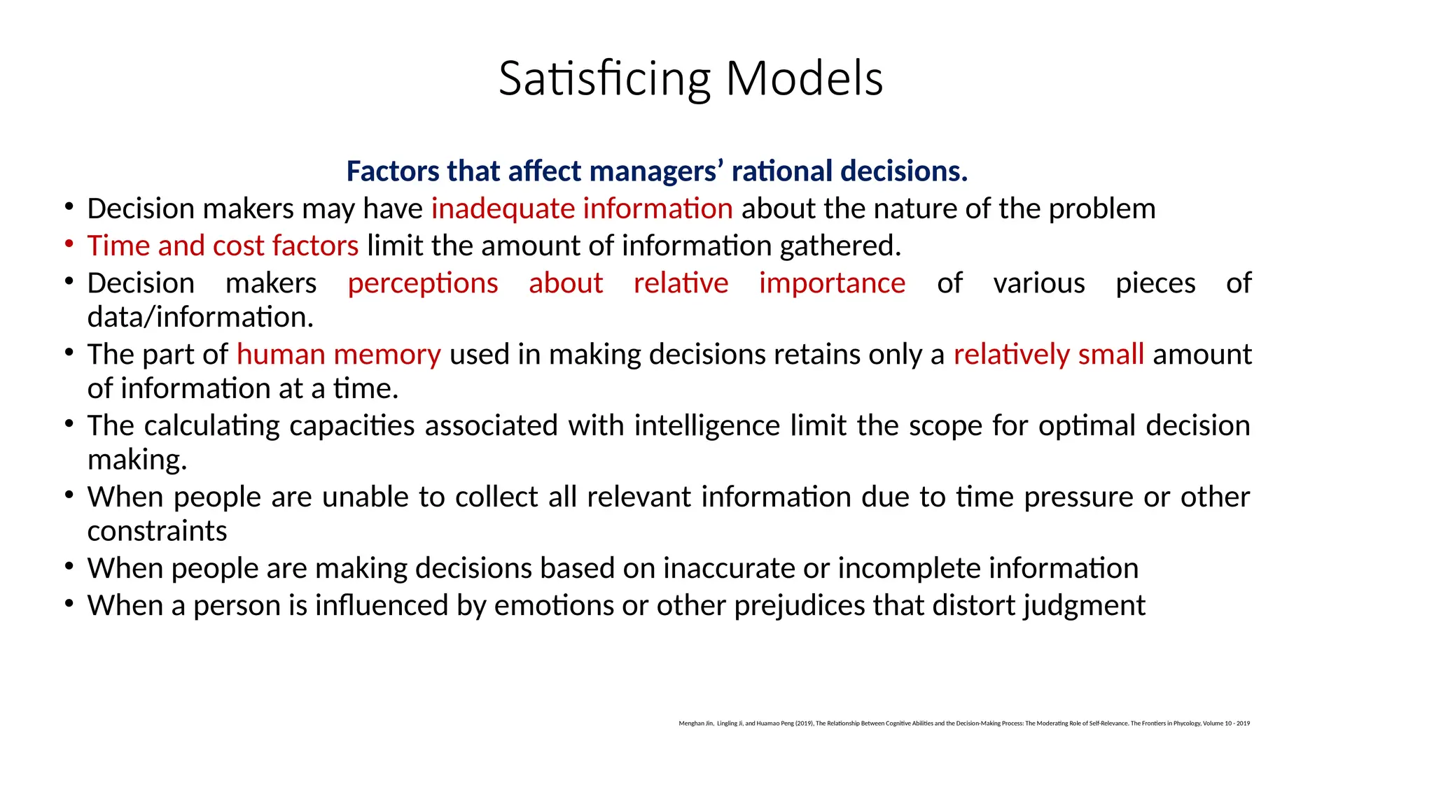 Satisficing Models
Factors that affect managers’ rational decisions.
• Decision makers may have inadequate information about the nature of the problem
• Time and cost factors limit the amount of information gathered.
• Decision makers perceptions about relative importance of various pieces of
data/information.
• The part of human memory used in making decisions retains only a relatively small amount
of information at a time.
• The calculating capacities associated with intelligence limit the scope for optimal decision
making.
• When people are unable to collect all relevant information due to time pressure or other
constraints
• When people are making decisions based on inaccurate or incomplete information
• When a person is influenced by emotions or other prejudices that distort judgment
Menghan Jin, Lingling Ji, and Huamao Peng (2019), The Relationship Between Cognitive Abilities and the Decision-Making Process: The Moderating Role of Self-Relevance. The Frontiers in Phycology, Volume 10 - 2019
 