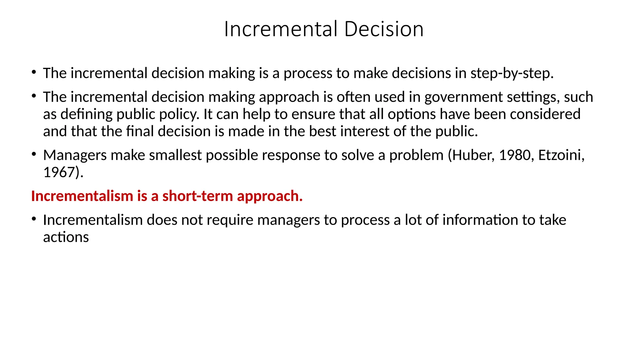 Incremental Decision
• The incremental decision making is a process to make decisions in step-by-step.
• The incremental decision making approach is often used in government settings, such
as defining public policy. It can help to ensure that all options have been considered
and that the final decision is made in the best interest of the public.
• Managers make smallest possible response to solve a problem (Huber, 1980, Etzoini,
1967).
Incrementalism is a short-term approach.
• Incrementalism does not require managers to process a lot of information to take
actions
 