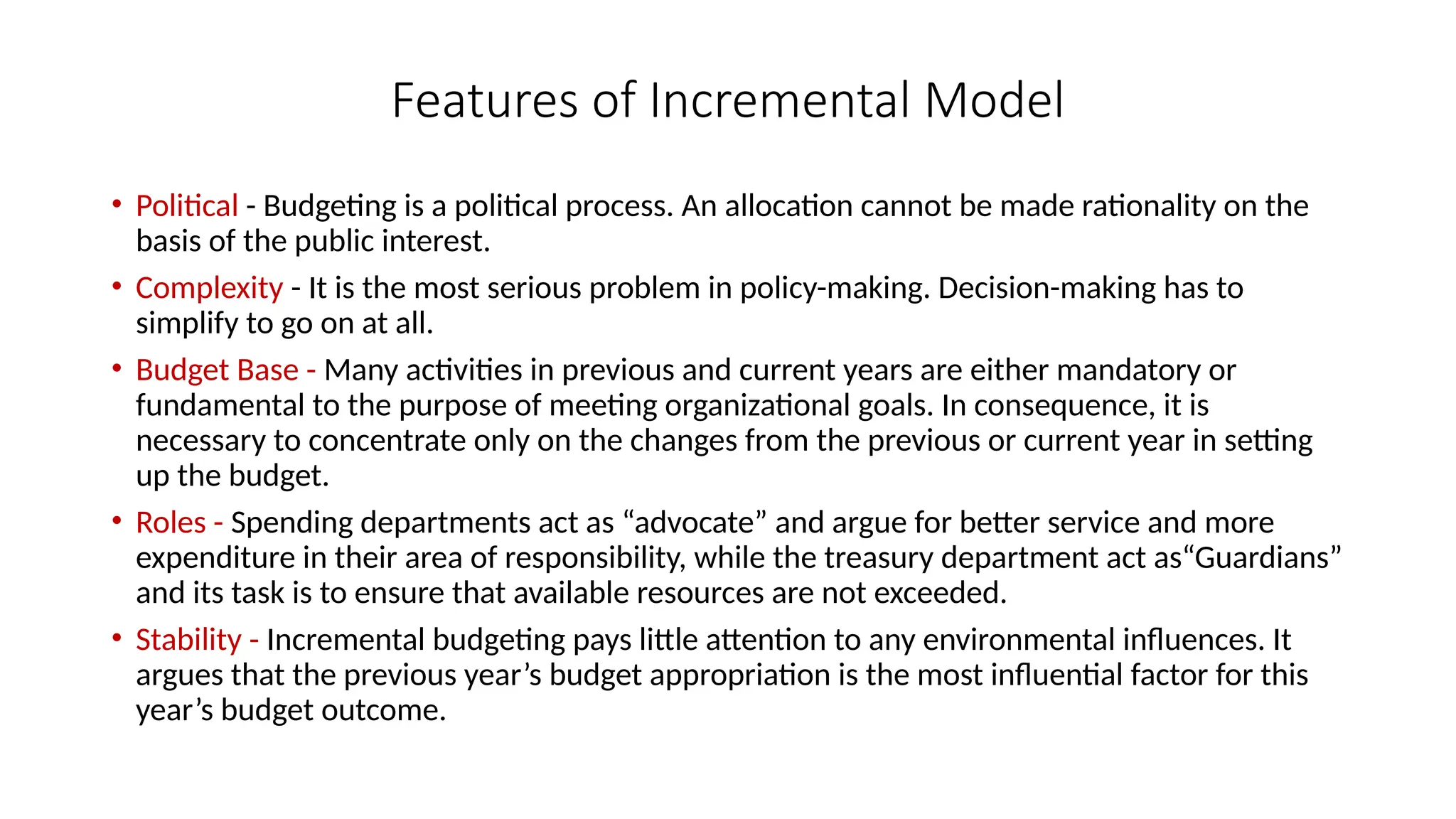 Features of Incremental Model
• Political - Budgeting is a political process. An allocation cannot be made rationality on the
basis of the public interest.
• Complexity - It is the most serious problem in policy-making. Decision-making has to
simplify to go on at all.
• Budget Base - Many activities in previous and current years are either mandatory or
fundamental to the purpose of meeting organizational goals. In consequence, it is
necessary to concentrate only on the changes from the previous or current year in setting
up the budget.
• Roles - Spending departments act as “advocate” and argue for better service and more
expenditure in their area of responsibility, while the treasury department act as“Guardians”
and its task is to ensure that available resources are not exceeded.
• Stability - Incremental budgeting pays little attention to any environmental influences. It
argues that the previous year’s budget appropriation is the most influential factor for this
year’s budget outcome.
 