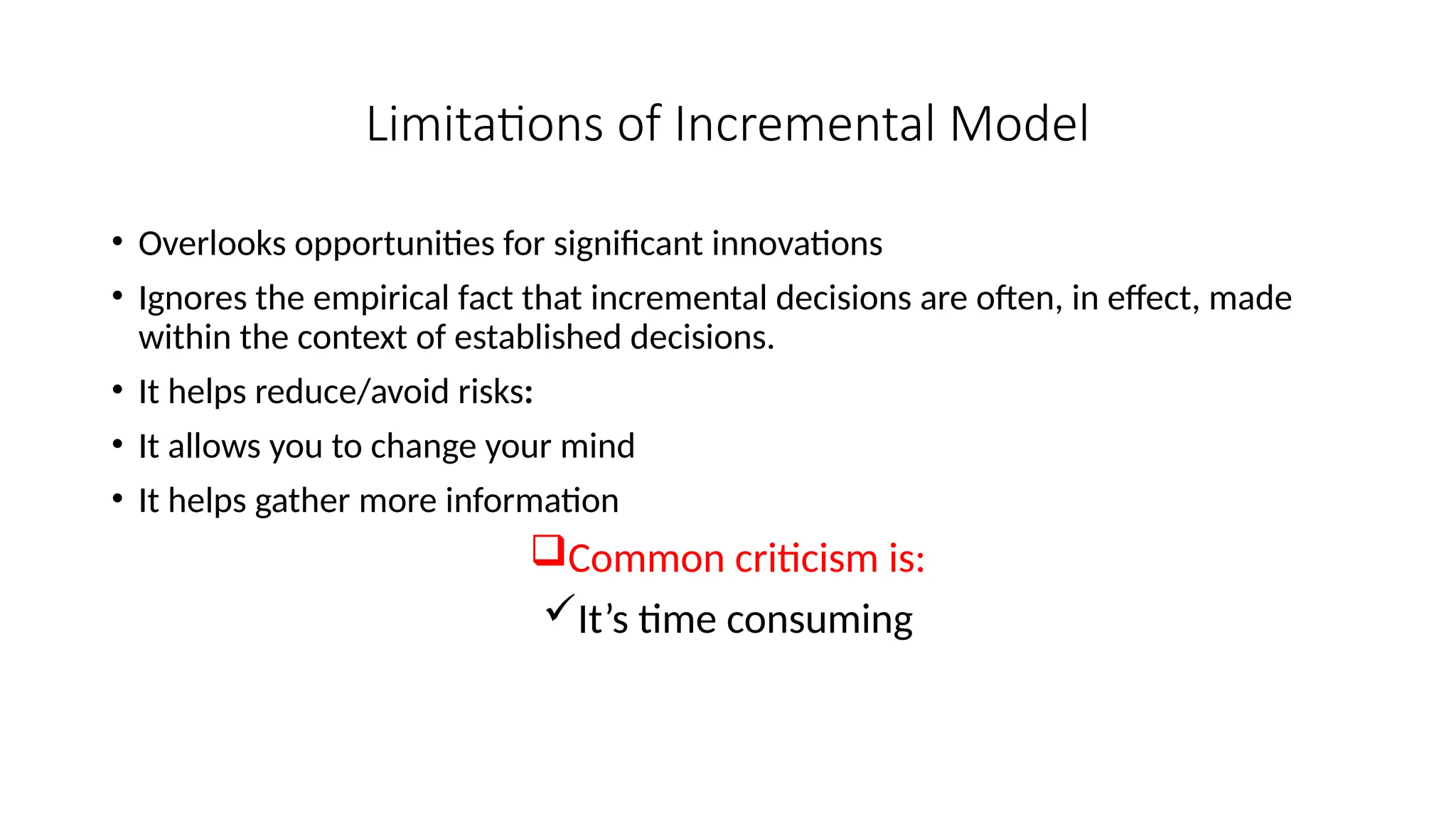 Limitations of Incremental Model
• Overlooks opportunities for significant innovations
• Ignores the empirical fact that incremental decisions are often, in effect, made
within the context of established decisions.
• It helps reduce/avoid risks:
• It allows you to change your mind
• It helps gather more information
Common criticism is:
It’s time consuming
 