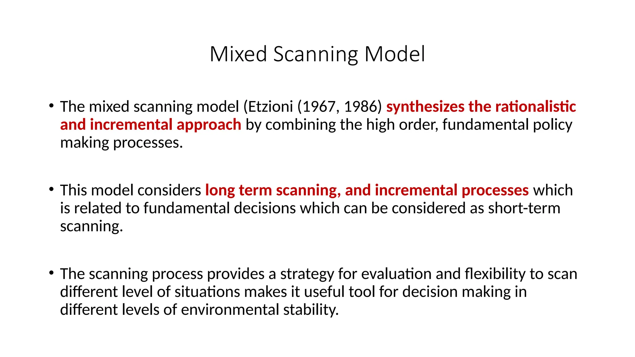 Mixed Scanning Model
• The mixed scanning model (Etzioni (1967, 1986) synthesizes the rationalistic
and incremental approach by combining the high order, fundamental policy
making processes.
• This model considers long term scanning, and incremental processes which
is related to fundamental decisions which can be considered as short-term
scanning.
• The scanning process provides a strategy for evaluation and flexibility to scan
different level of situations makes it useful tool for decision making in
different levels of environmental stability.
 