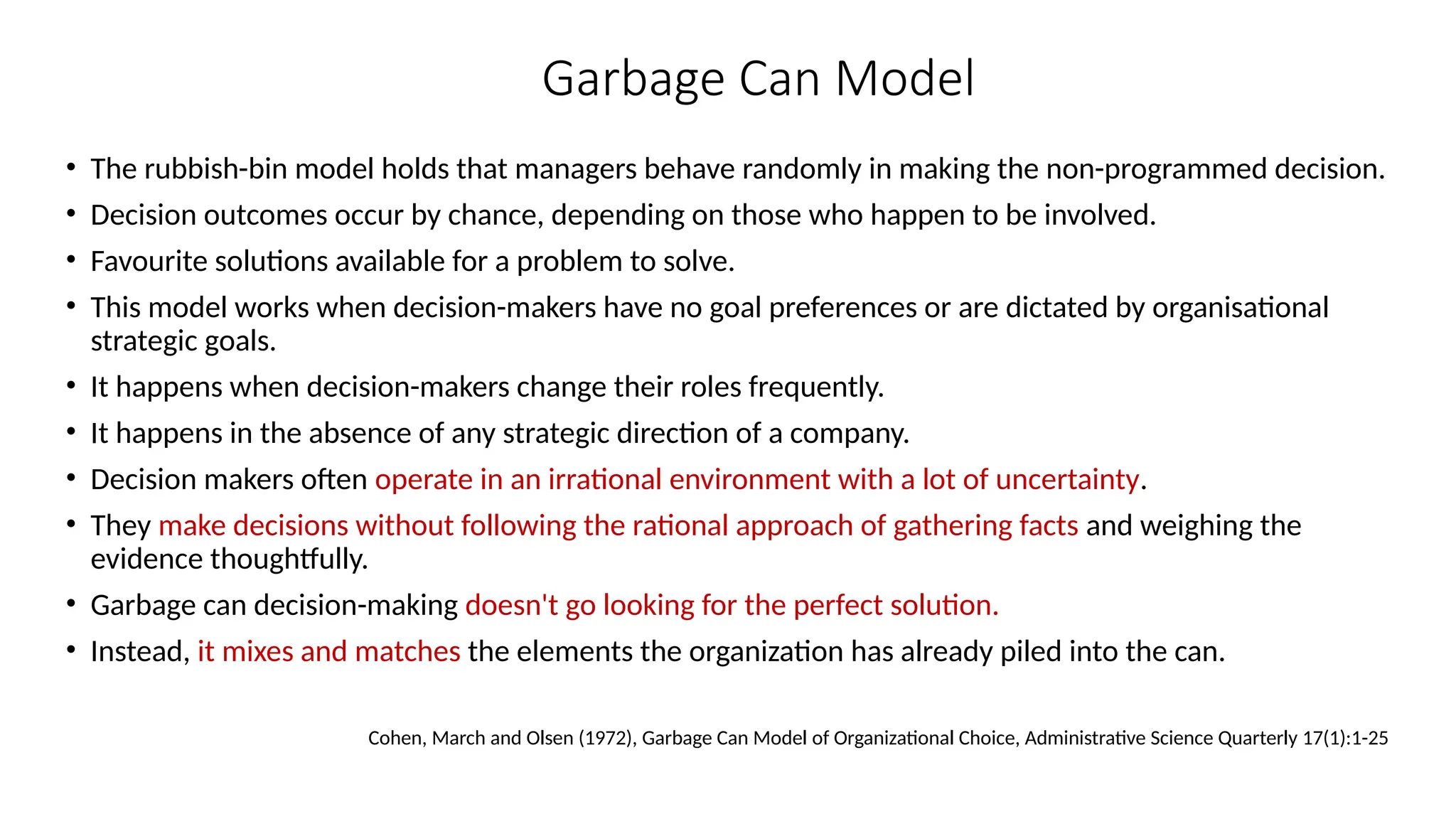 Garbage Can Model
• The rubbish-bin model holds that managers behave randomly in making the non-programmed decision.
• Decision outcomes occur by chance, depending on those who happen to be involved.
• Favourite solutions available for a problem to solve.
• This model works when decision-makers have no goal preferences or are dictated by organisational
strategic goals.
• It happens when decision-makers change their roles frequently.
• It happens in the absence of any strategic direction of a company.
• Decision makers often operate in an irrational environment with a lot of uncertainty.
• They make decisions without following the rational approach of gathering facts and weighing the
evidence thoughtfully.
• Garbage can decision-making doesn't go looking for the perfect solution.
• Instead, it mixes and matches the elements the organization has already piled into the can.
Cohen, March and Olsen (1972), Garbage Can Model of Organizational Choice, Administrative Science Quarterly 17(1):1-25
 