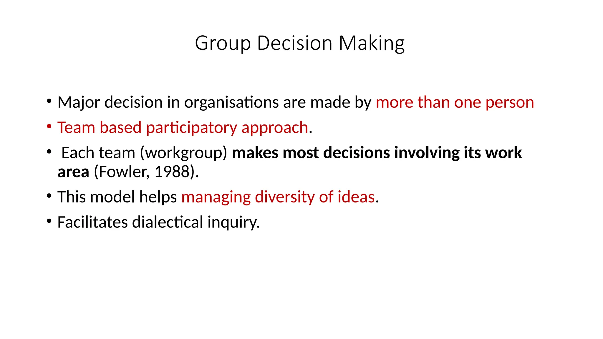 Group Decision Making
• Major decision in organisations are made by more than one person
• Team based participatory approach.
• Each team (workgroup) makes most decisions involving its work
area (Fowler, 1988).
• This model helps managing diversity of ideas.
• Facilitates dialectical inquiry.
 