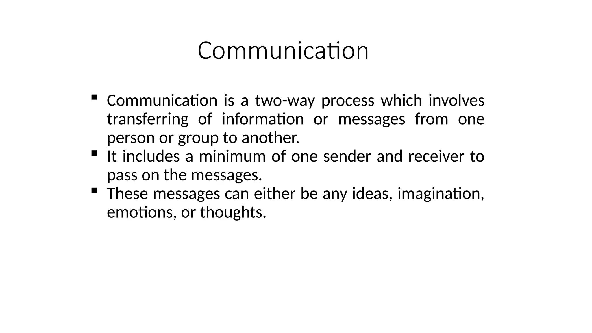 Communication
 Communication is a two-way process which involves
transferring of information or messages from one
person or group to another.
 It includes a minimum of one sender and receiver to
pass on the messages.
 These messages can either be any ideas, imagination,
emotions, or thoughts.
 