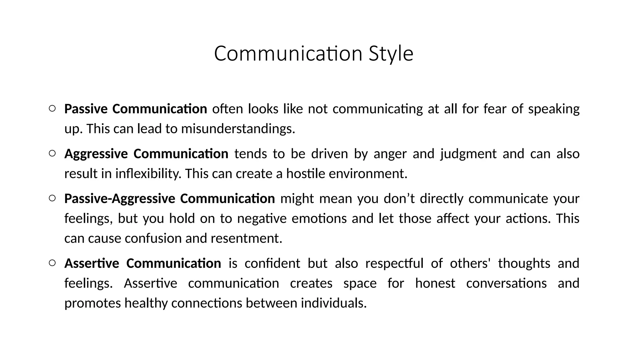 Communication Style
o Passive Communication often looks like not communicating at all for fear of speaking
up. This can lead to misunderstandings.
o Aggressive Communication tends to be driven by anger and judgment and can also
result in inflexibility. This can create a hostile environment.
o Passive-Aggressive Communication might mean you don’t directly communicate your
feelings, but you hold on to negative emotions and let those affect your actions. This
can cause confusion and resentment.
o Assertive Communication is confident but also respectful of others' thoughts and
feelings. Assertive communication creates space for honest conversations and
promotes healthy connections between individuals.
 