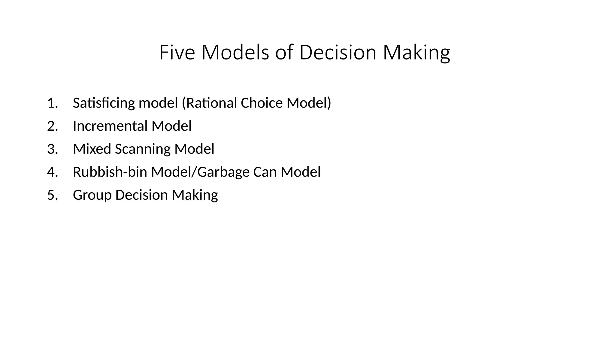 Five Models of Decision Making
1. Satisficing model (Rational Choice Model)
2. Incremental Model
3. Mixed Scanning Model
4. Rubbish-bin Model/Garbage Can Model
5. Group Decision Making
 