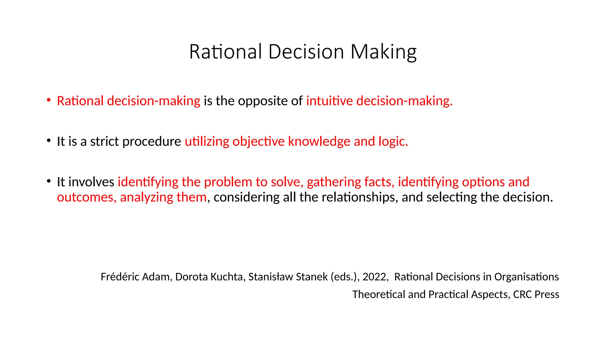 Rational Decision Making
• Rational decision-making is the opposite of intuitive decision-making.
• It is a strict procedure utilizing objective knowledge and logic.
• It involves identifying the problem to solve, gathering facts, identifying options and
outcomes, analyzing them, considering all the relationships, and selecting the decision.
Frédéric Adam, Dorota Kuchta, Stanisław Stanek (eds.), 2022, Rational Decisions in Organisations
Theoretical and Practical Aspects, CRC Press
 