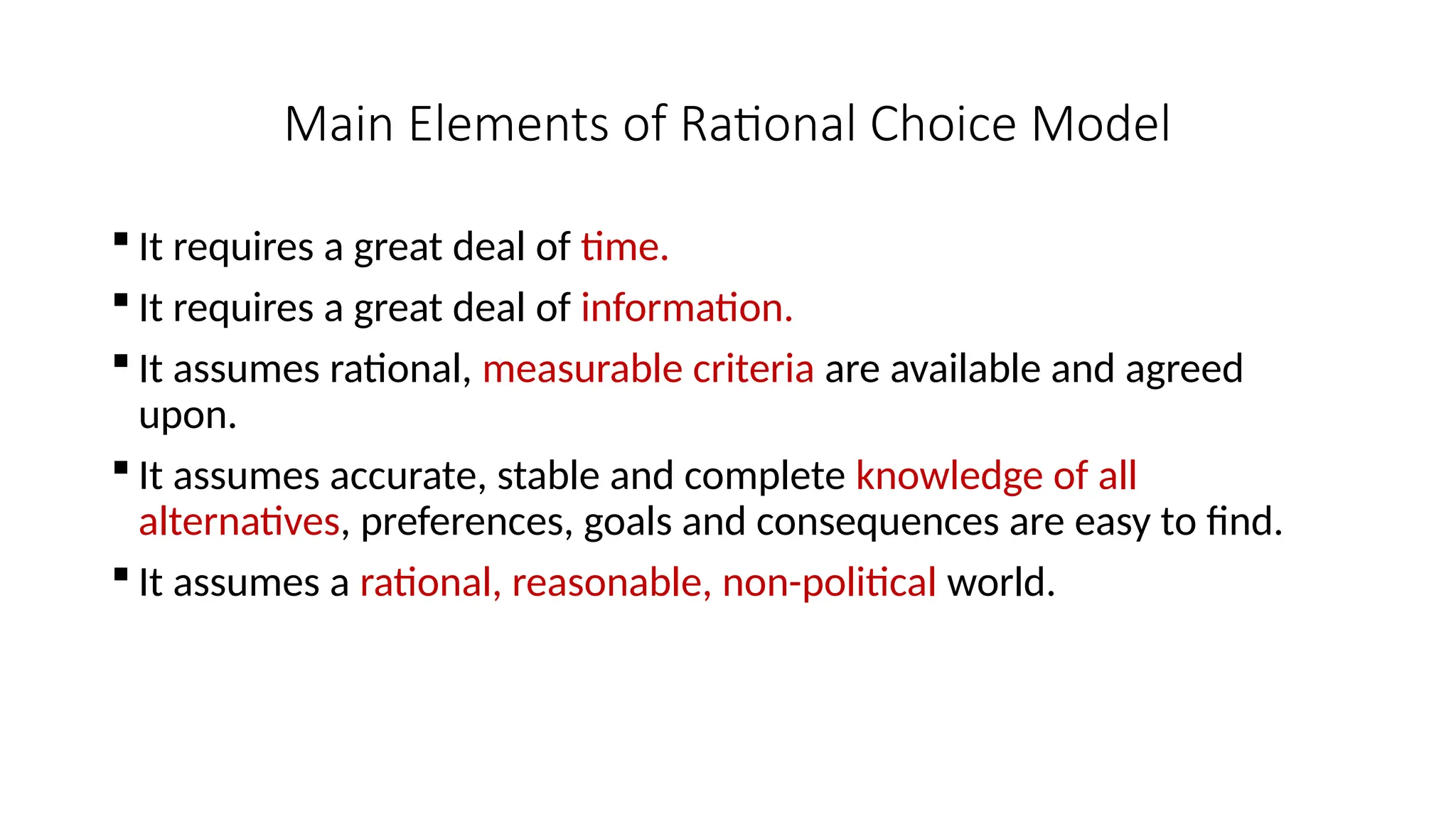 Main Elements of Rational Choice Model
 It requires a great deal of time.
 It requires a great deal of information.
 It assumes rational, measurable criteria are available and agreed
upon.
 It assumes accurate, stable and complete knowledge of all
alternatives, preferences, goals and consequences are easy to find.
 It assumes a rational, reasonable, non-political world.
 