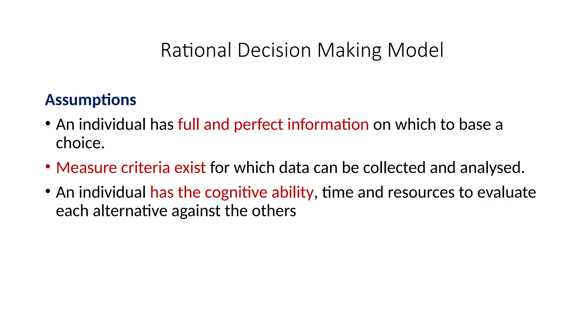 Rational Decision Making Model
Assumptions
• An individual has full and perfect information on which to base a
choice.
• Measure criteria exist for which data can be collected and analysed.
• An individual has the cognitive ability, time and resources to evaluate
each alternative against the others
 