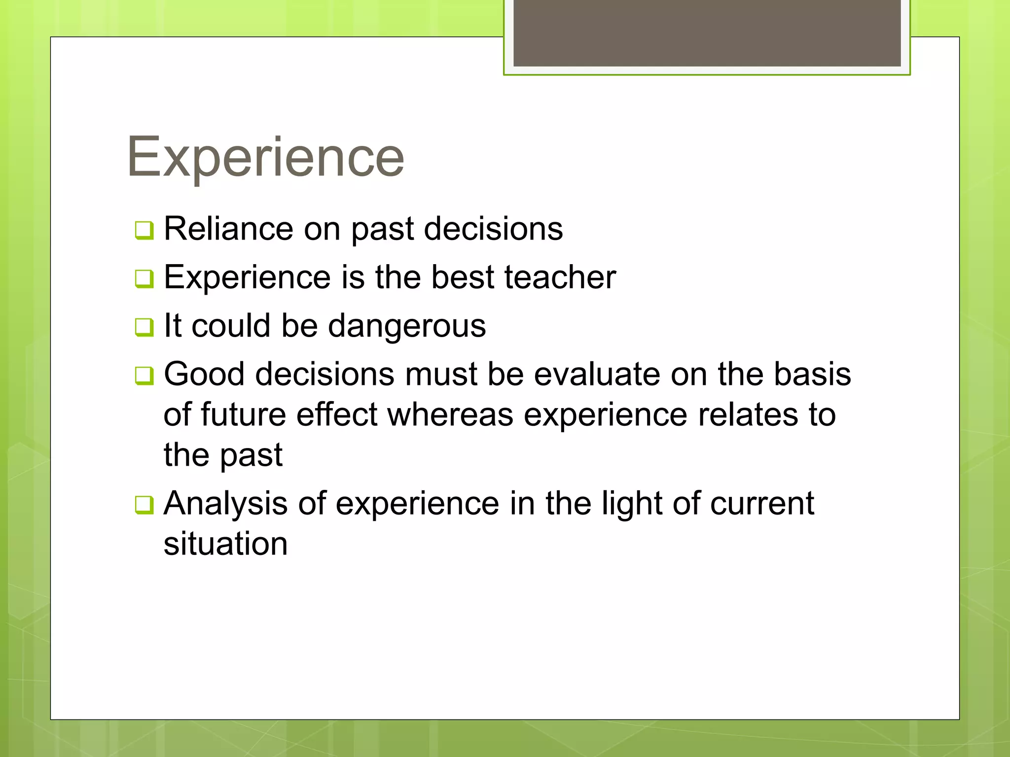Experience
 Reliance on past decisions
 Experience is the best teacher
 It could be dangerous
 Good decisions must be evaluate on the basis
of future effect whereas experience relates to
the past
 Analysis of experience in the light of current
situation
 