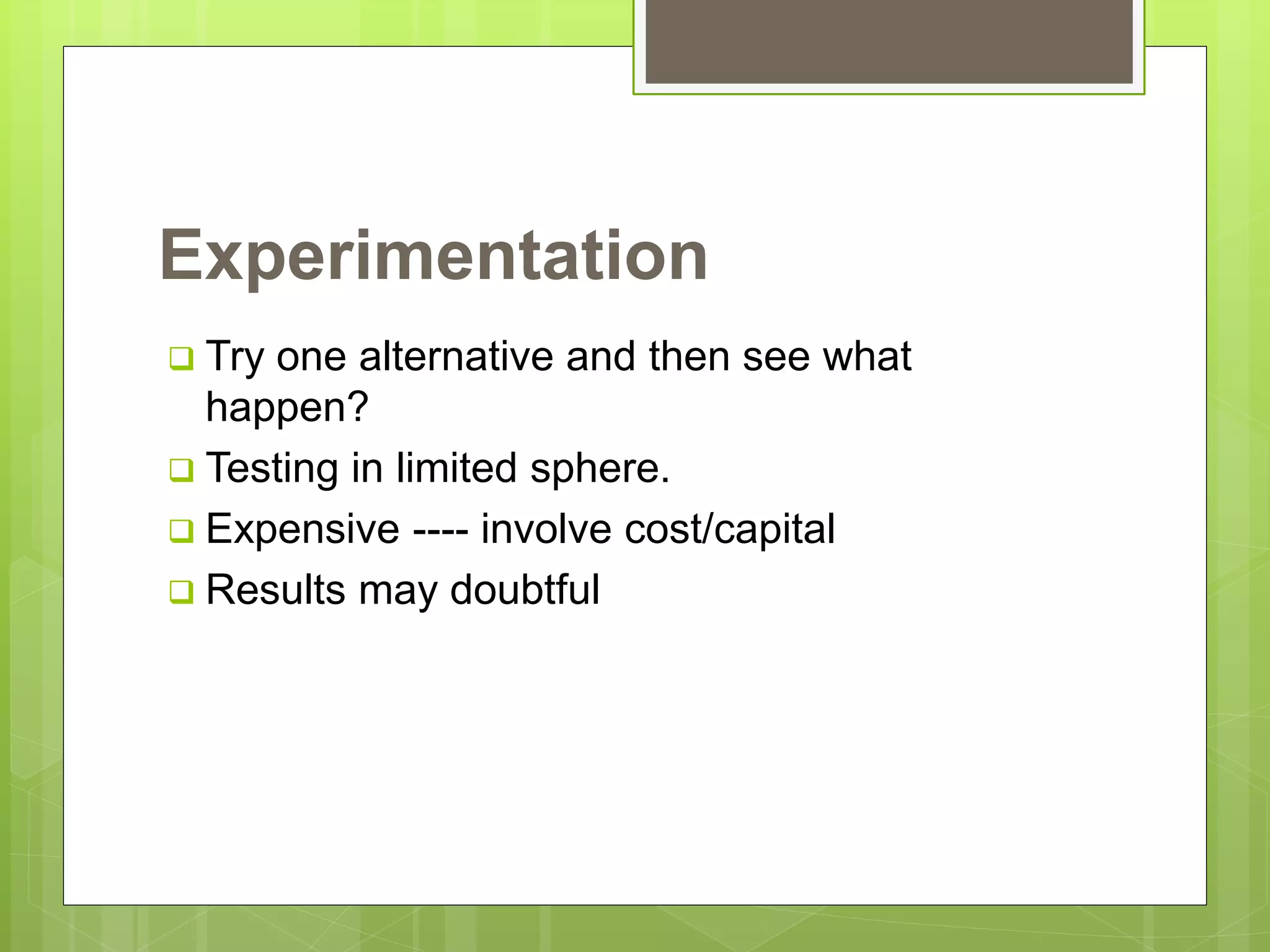 Experimentation
 Try one alternative and then see what
happen?
 Testing in limited sphere.
 Expensive ---- involve cost/capital
 Results may doubtful
 