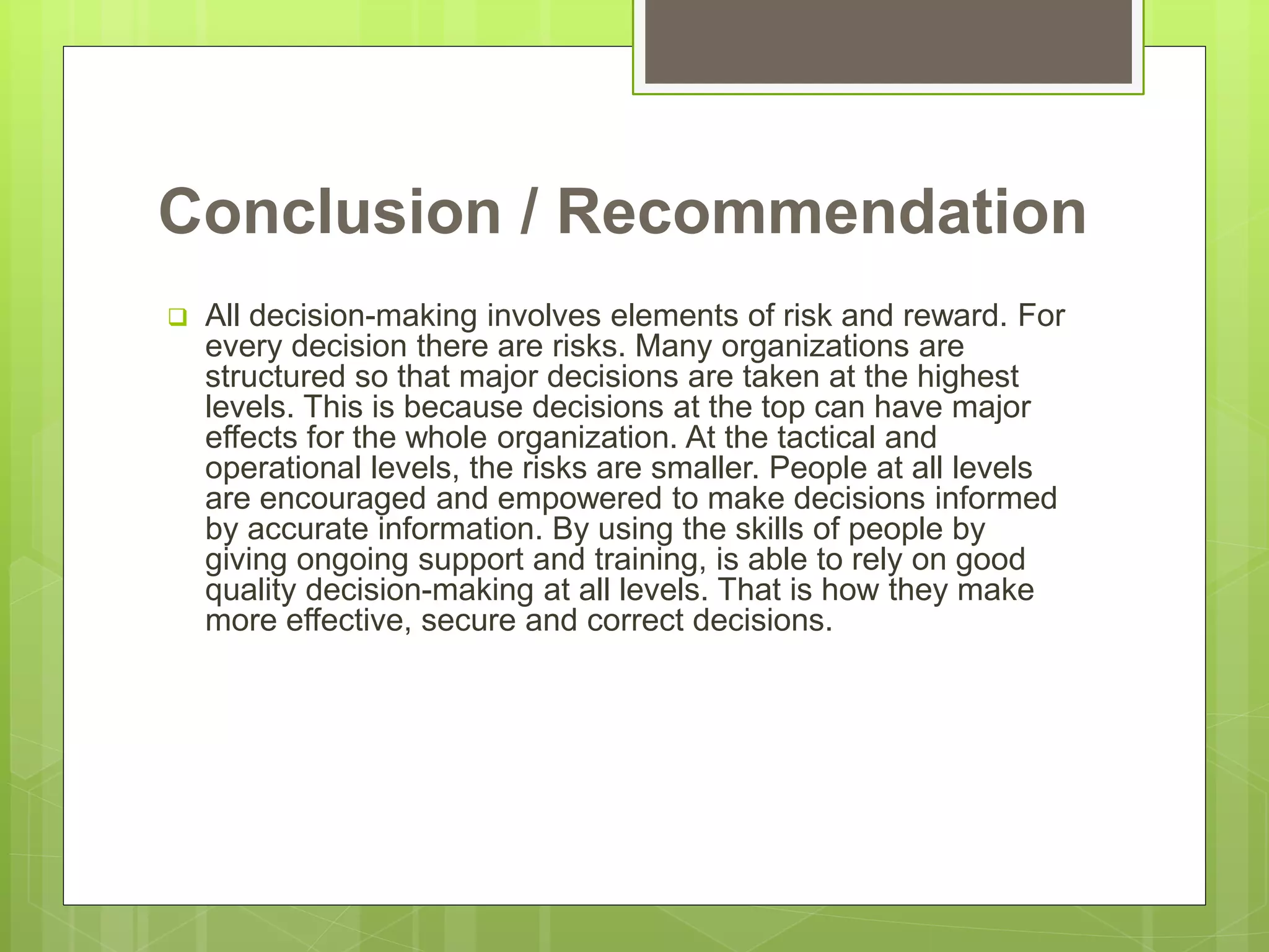 Conclusion / Recommendation
 All decision-making involves elements of risk and reward. For
every decision there are risks. Many organizations are
structured so that major decisions are taken at the highest
levels. This is because decisions at the top can have major
effects for the whole organization. At the tactical and
operational levels, the risks are smaller. People at all levels
are encouraged and empowered to make decisions informed
by accurate information. By using the skills of people by
giving ongoing support and training, is able to rely on good
quality decision-making at all levels. That is how they make
more effective, secure and correct decisions.
 