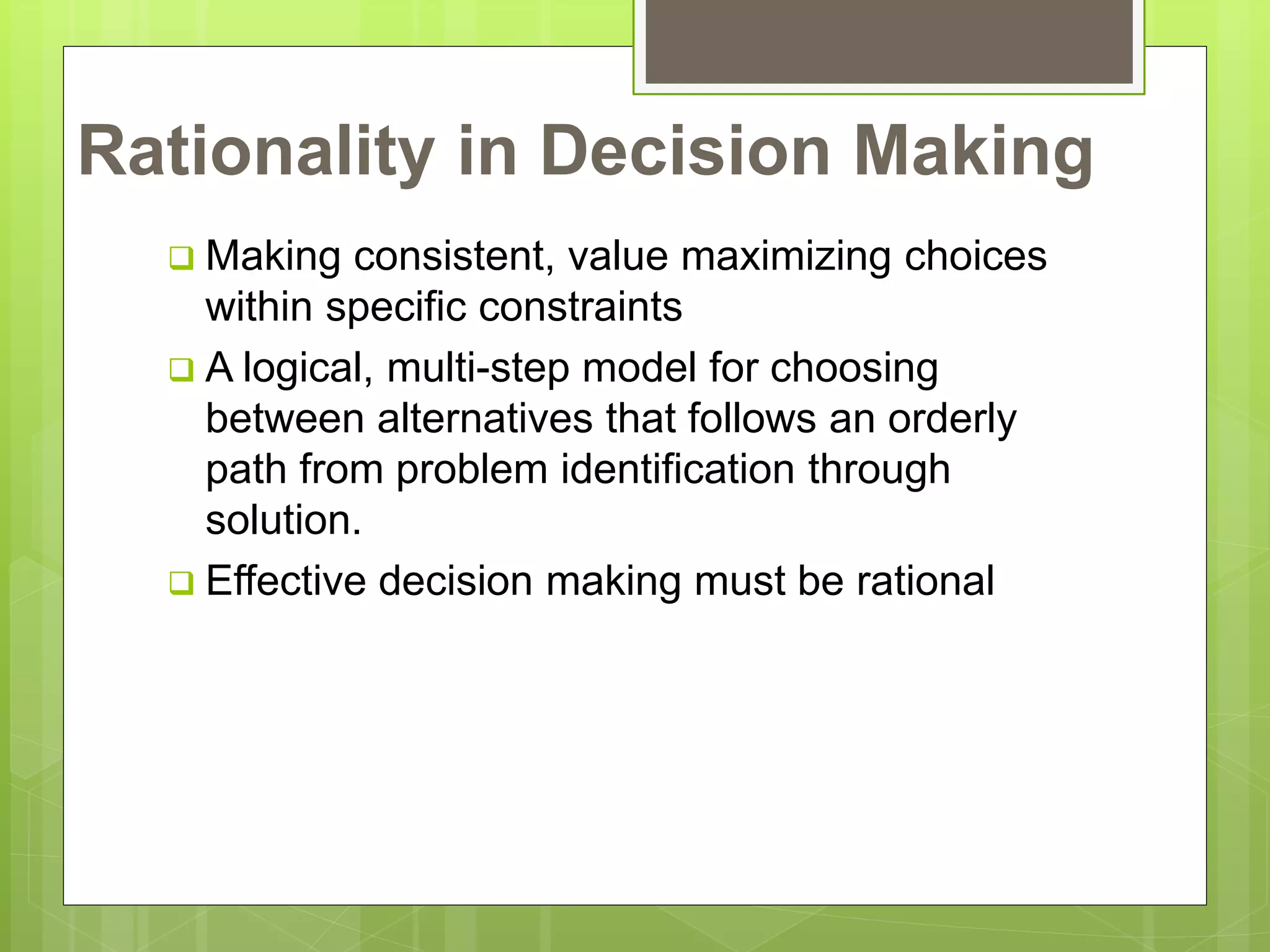 Rationality in Decision Making
 Making consistent, value maximizing choices
within specific constraints
 A logical, multi-step model for choosing
between alternatives that follows an orderly
path from problem identification through
solution.
 Effective decision making must be rational
 