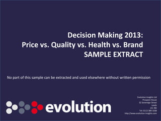Decision Making 2013:
Price vs. Quality vs. Health vs. Brand
Evolution Insights Ltd
Prospect House
32 Sovereign Street
Leeds
LS1 4BJ
Tel: 0113 389 1038
http://www.evolution-insights.com
No part of this sample can be extracted and used
elsewhere without written permission
No part of this sample can be extracted and used elsewhere without written permission
 