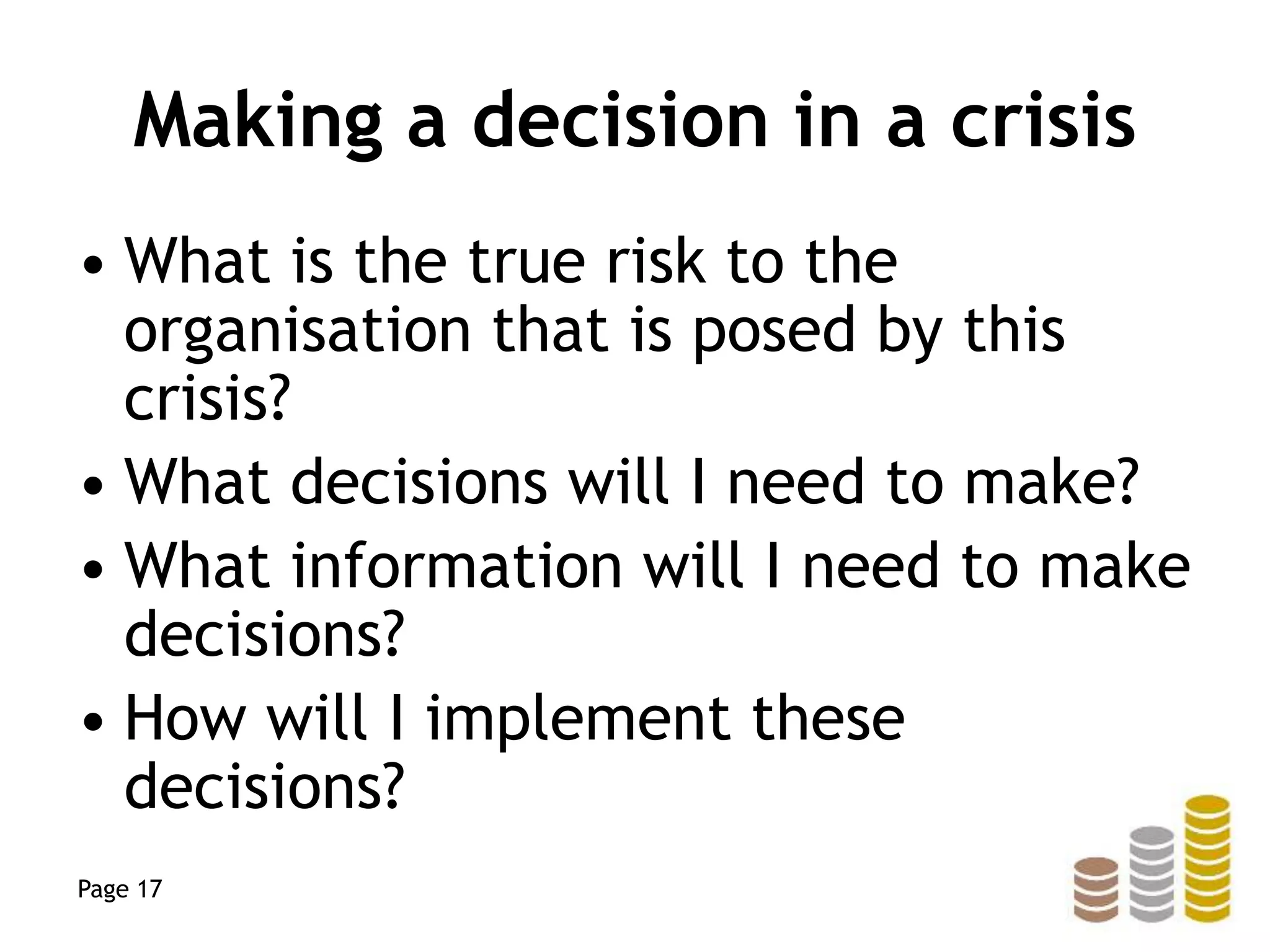 Making a decision in a crisis
• What is the true risk to the
organisation that is posed by this
crisis?
• What decisions will I need to make?
• What information will I need to make
decisions?
• How will I implement these
decisions?
Page 17
 