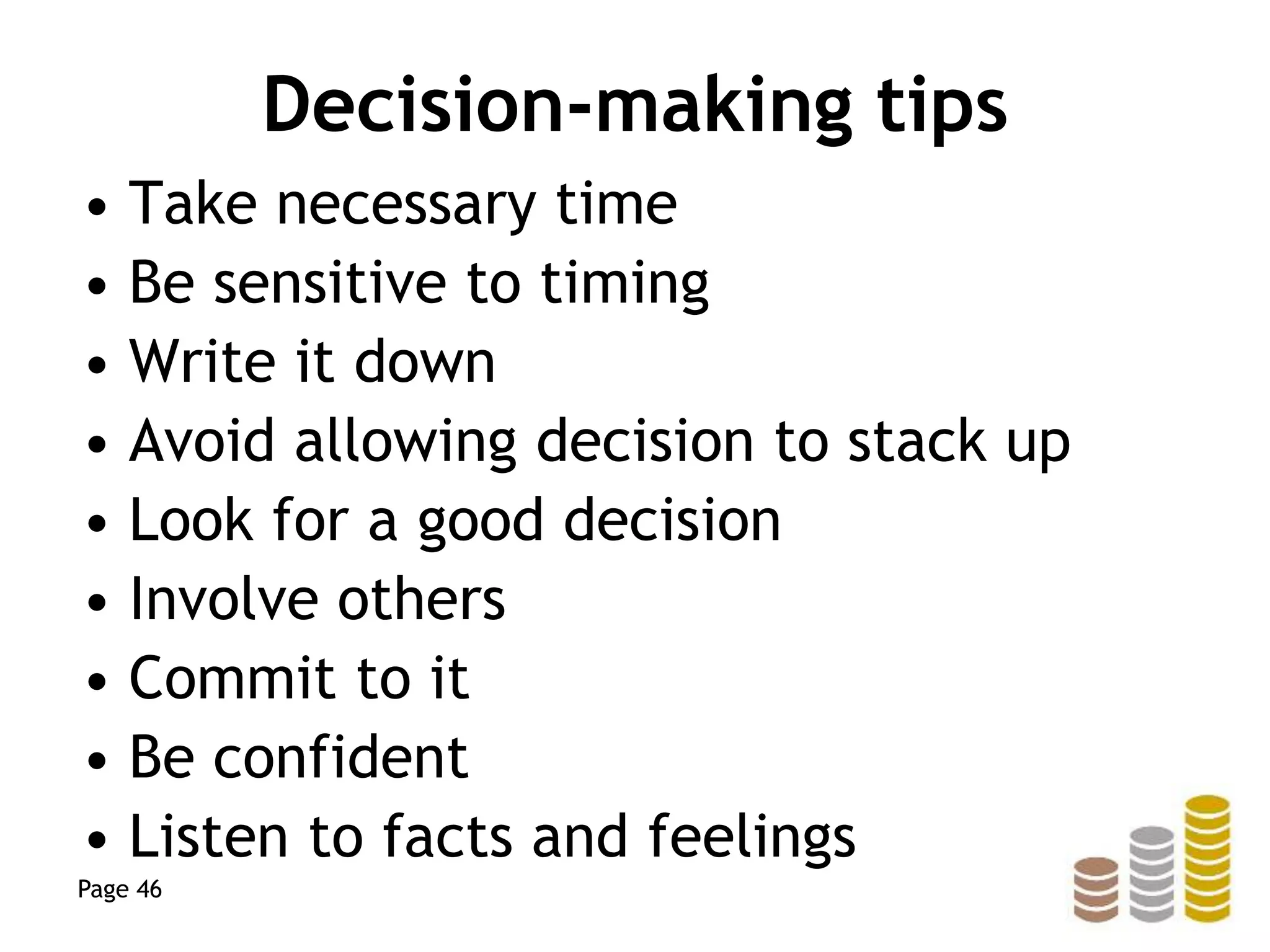 Decision-making tips
• Take necessary time
• Be sensitive to timing
• Write it down
• Avoid allowing decision to stack up
• Look for a good decision
• Involve others
• Commit to it
• Be confident
• Listen to facts and feelings
Page 46
 
