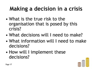 Making a decision in a crisis
• What is the true risk to the
organisation that is posed by this
crisis?
• What decisions will I need to make?
• What information will I need to make
decisions?
• How will I implement these
decisions?
Page 17
 