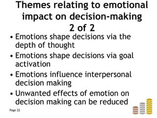 Themes relating to emotional
impact on decision-making
2 of 2
• Emotions shape decisions via the
depth of thought
• Emotions shape decisions via goal
activation
• Emotions influence interpersonal
decision making
• Unwanted effects of emotion on
decision making can be reduced
Page 22
 