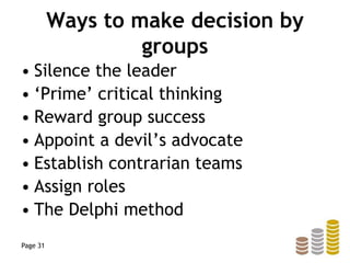 Ways to make decision by
groups
• Silence the leader
• ‘Prime’ critical thinking
• Reward group success
• Appoint a devil’s advocate
• Establish contrarian teams
• Assign roles
• The Delphi method
Page 31
 