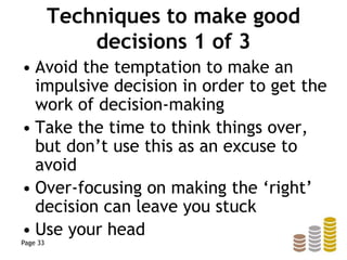 Techniques to make good
decisions 1 of 3
• Avoid the temptation to make an
impulsive decision in order to get the
work of decision-making
• Take the time to think things over,
but don’t use this as an excuse to
avoid
• Over-focusing on making the ‘right’
decision can leave you stuck
• Use your head
Page 33
 