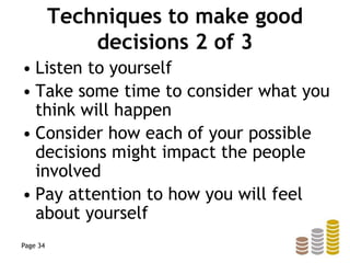 Techniques to make good
decisions 2 of 3
• Listen to yourself
• Take some time to consider what you
think will happen
• Consider how each of your possible
decisions might impact the people
involved
• Pay attention to how you will feel
about yourself
Page 34
 