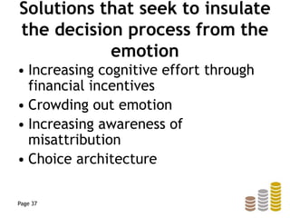 Solutions that seek to insulate
the decision process from the
emotion
• Increasing cognitive effort through
financial incentives
• Crowding out emotion
• Increasing awareness of
misattribution
• Choice architecture
Page 37
 