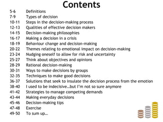 Contents
5-6 Definitions
7-9 Types of decision
10-11 Steps in the decision-making process
12-13 Qualities of effective decision makers
14-15 Decision-making philosophies
16-17 Making a decision in a crisis
18-19 Behaviour change and decision-making
20-22 Themes relating to emotional impact on decision-making
23-24 Nudging oneself to allow for risk and uncertainty
25-27 Think about objectives and opinions
28-29 Rational decision-making
30-31 Ways to make decisions by groups
32-35 Techniques to make good decisions
36-37 Solutions that seek to insulate the decision process from the emotion
38-40 I used to be indecisive…but I’m not so sure anymore
41-42 Strategies to manage competing demands
43-44 Making everyday decisions
45-46 Decision-making tips
47-48 Exercise
49-50 To sum up…
 