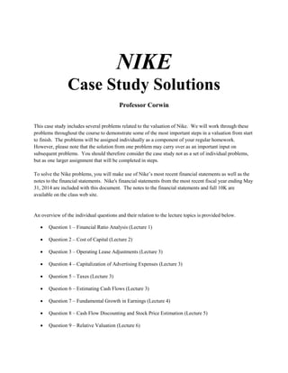 NIKE
Case Study Solutions
Professor Corwin
This case study includes several problems related to the valuation of Nike. We will work through these
problems throughout the course to demonstrate some of the most important steps in a valuation from start
to finish. The problems will be assigned individually as a component of your regular homework.
However, please note that the solution from one problem may carry over as an important input on
subsequent problems. You should therefore consider the case study not as a set of individual problems,
but as one larger assignment that will be completed in steps.
To solve the Nike problems, you will make use of Nike’s most recent financial statements as well as the
notes to the financial statements. Nike's financial statements from the most recent fiscal year ending May
31, 2014 are included with this document. The notes to the financial statements and full 10K are
available on the class web site.
An overview of the individual questions and their relation to the lecture topics is provided below.
• Question 1 – Financial Ratio Analysis (Lecture 1)
• Question 2 – Cost of Capital (Lecture 2)
• Question 3 – Operating Lease Adjustments (Lecture 3)
• Question 4 – Capitalization of Advertising Expenses (Lecture 3)
• Question 5 – Taxes (Lecture 3)
• Question 6 – Estimating Cash Flows (Lecture 3)
• Question 7 – Fundamental Growth in Earnings (Lecture 4)
• Question 8 – Cash Flow Discounting and Stock Price Estimation (Lecture 5)
• Question 9 – Relative Valuation (Lecture 6)
 