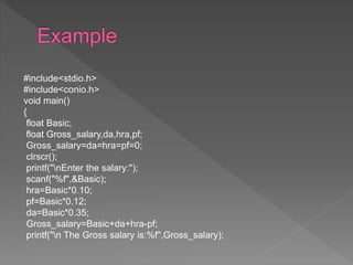 #include<stdio.h>
#include<conio.h>
void main()
{
float Basic;
float Gross_salary,da,hra,pf;
Gross_salary=da=hra=pf=0;
clrscr();
printf("nEnter the salary:");
scanf("%f",&Basic);
hra=Basic*0.10;
pf=Basic*0.12;
da=Basic*0.35;
Gross_salary=Basic+da+hra-pf;
printf("n The Gross salary is:%f",Gross_salary);
 