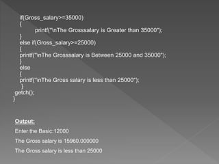if(Gross_salary>=35000)
{
printf("nThe Grosssalary is Greater than 35000");
}
else if(Gross_salary>=25000)
{
printf("nThe Grosssalary is Between 25000 and 35000");
}
else
{
printf(“nThe Gross salary is less than 25000");
}
getch();
}
Output:
Enter the Basic:12000
The Gross salary is 15960.000000
The Gross salary is less than 25000
 