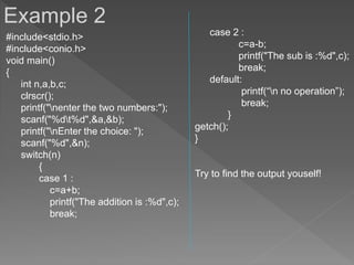 #include<stdio.h>
#include<conio.h>
void main()
{
int n,a,b,c;
clrscr();
printf("nenter the two numbers:");
scanf("%dt%d",&a,&b);
printf("nEnter the choice: ");
scanf("%d",&n);
switch(n)
{
case 1 :
c=a+b;
printf("The addition is :%d",c);
break;
case 2 :
c=a-b;
printf("The sub is :%d",c);
break;
default:
printf(“n no operation”);
break;
}
getch();
}
Try to find the output youself!
Example 2
 