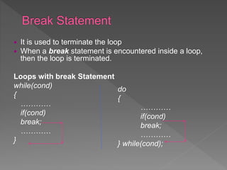  It is used to terminate the loop
 When a break statement is encountered inside a loop,
then the loop is terminated.
Loops with break Statement
while(cond)
{
…………
if(cond)
break;
…………
}
do
{
…………
if(cond)
break;
…………
} while(cond);
 