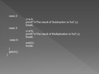 case 2:
c=a-b;
printf("nThe result of Subtraction is:%d",c);
break;
case 3:
c=a*b;
printf("nThe result of Multiplication is:%d",c);
break;
case 0:
exit(0);
break;
}
getch();
}
 