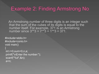 An Armstrong number of three digits is an integer such
that the sum of the cubes of its digits is equal to the
number itself. For example, 371 is an Armstrong
number since 3**3 + 7**3 + 1**3 = 371.
#include<stdio.h>
#include<conio.h>
void main()
{
int r=0,sum=0,n,a;
printf("nEnter the number:");
scanf("%d",&n);
a=n;
 