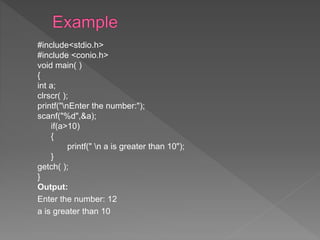 #include<stdio.h>
#include <conio.h>
void main( )
{
int a;
clrscr( );
printf("nEnter the number:");
scanf("%d",&a);
if(a>10)
{
printf(" n a is greater than 10");
}
getch( );
}
Output:
Enter the number: 12
a is greater than 10
 