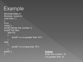 #include<stdio.h>
#include <conio.h>
void main ( )
{
int a;
clrscr( );
printf("nEnter the number:");
scanf("%d",&a);
if(a>10)
{
printf(" n a is greater than 10");
}
else
{
printf(" n a is less than 10");
}
getch( );
}
Output:
Enter the number: 16
a is greater than 10
Example
 